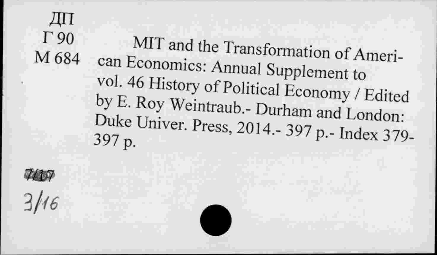 ﻿Zin r 90 M 684
MIT and the Transformation of American Economics: Annual Supplement to vol. 46 History of Political Economy / Edited by E. Roy Weintraub.- Durham and London: Duke Univer. Press, 2014.- 397 p.- Index 379-397 p.